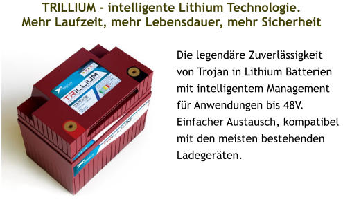 TRILLIUM - intelligente Lithium Technologie.Mehr Laufzeit, mehr Lebensdauer, mehr Sicherheit  Die legendäre Zuverlässigkeit von Trojan in Lithium Batterien mit intelligentem Management für Anwendungen bis 48V. Einfacher Austausch, kompatibel mit den meisten bestehenden Ladegeräten.